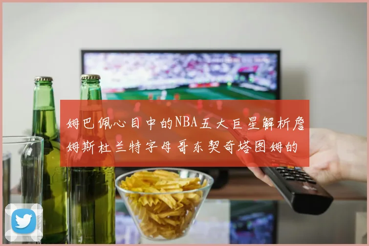 姆巴佩心目中的NBA五大巨星解析詹姆斯杜兰特字母哥东契奇塔图姆的独特魅力