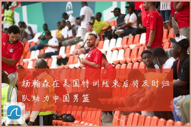 杨瀚森在美国特训结束后将及时归队助力中国男篮