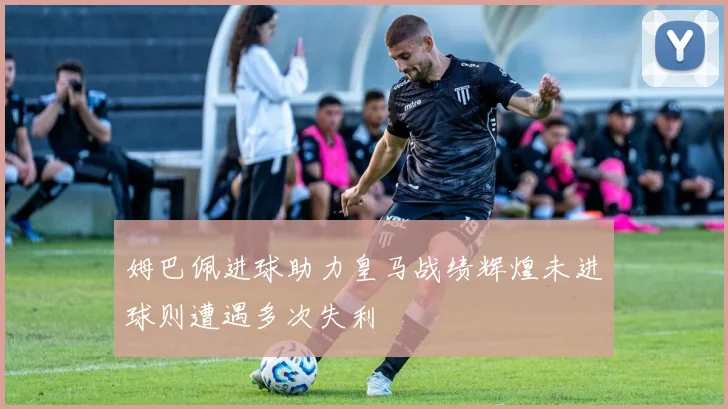 姆巴佩进球助力皇马战绩辉煌未进球则遭遇多次失利