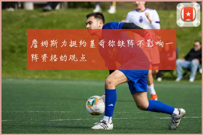 詹姆斯力挺约基奇称缺阵不影响一阵资格的观点