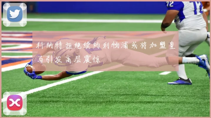 科纳特拒绝续约利物浦或将加盟皇马引发高层震惊