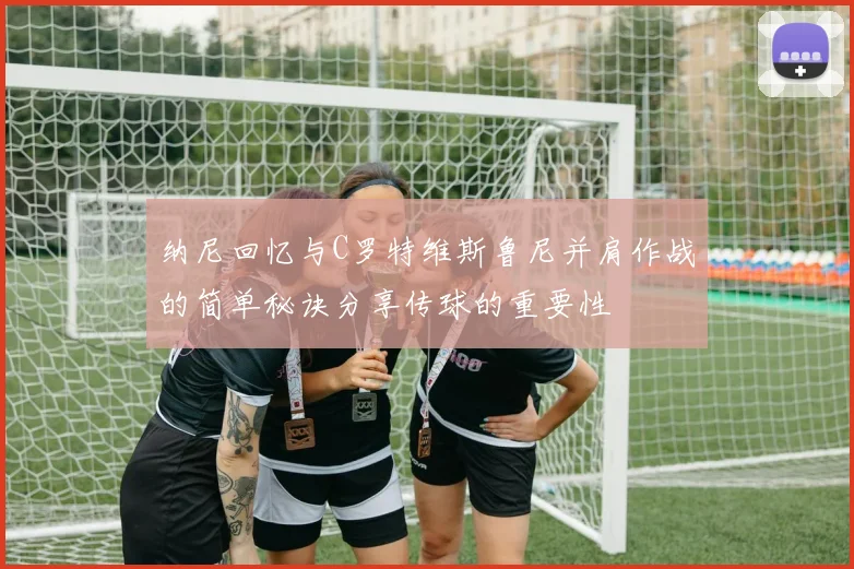 纳尼回忆与C罗特维斯鲁尼并肩作战的简单秘诀分享传球的重要性