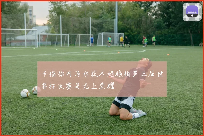 卡福称内马尔技术超越梅罗三届世界杯决赛是无上荣耀