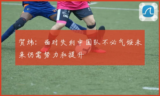贺炜：面对失利中国队不必气馁未来仍需努力和提升
