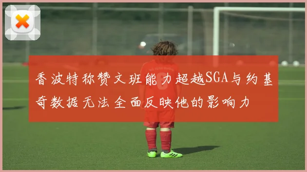 香波特称赞文班能力超越SGA与约基奇数据无法全面反映他的影响力