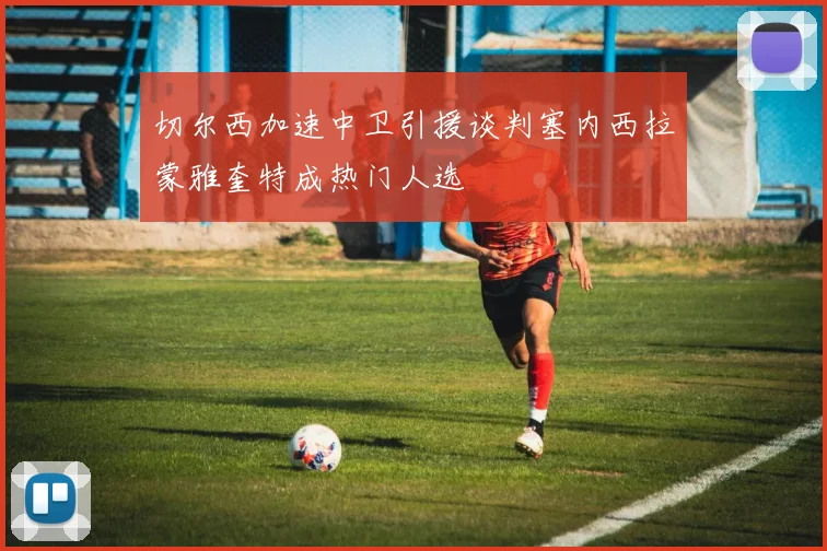 切尔西加速中卫引援谈判塞内西拉蒙雅奎特成热门人选