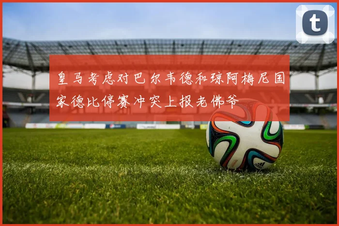 皇马考虑对巴尔韦德和琼阿梅尼国家德比停赛冲突上报老佛爷