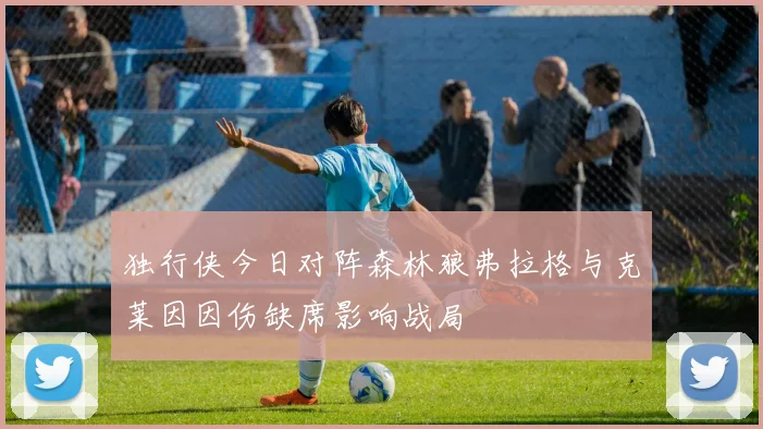 独行侠今日对阵森林狼弗拉格与克莱因因伤缺席影响战局