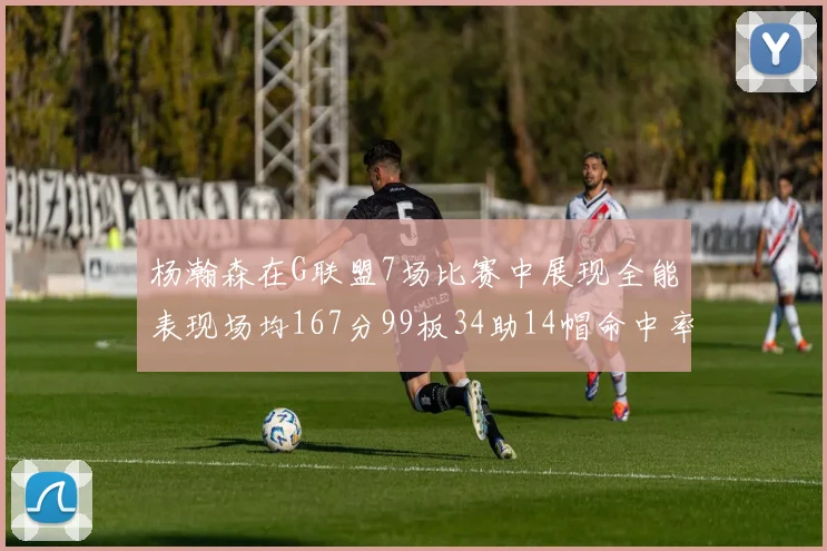 杨瀚森在G联盟7场比赛中展现全能表现场均167分99板34助14帽命中率超五成