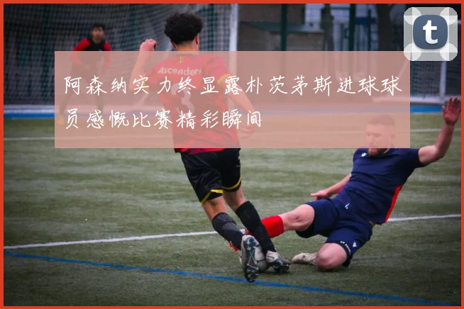 阿森纳实力终显露朴茨茅斯进球球员感慨比赛精彩瞬间