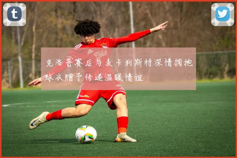 克洛普赛后与麦卡利斯特深情拥抱球衣赠予传递温暖情谊