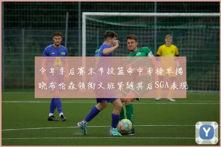 今年季后赛末节投篮命中率榜单揭晓布伦森领衔文班紧随其后SGA表现不俗